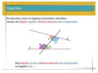 Exercício
No desenho, entre os ângulos assinalados, identifica
um par de ângulos agudos alternos internos não congruentes.
São ângulos agudos alternos internos não congruentes
os ângulos: b e c.
 