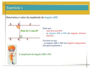 Exercício 1
Determina o valor da amplitude do ângulo ABE.
Dado que:
- reta AC ∥ reta DF e
- os ângulos ABE e FEB são ângulos alternos
internos
Concluiu-se que:
- os ângulos ABE e FEB são ângulos congruentes,
têm igual amplitude e
A amplitude do ângulo ABE é 90°.
 