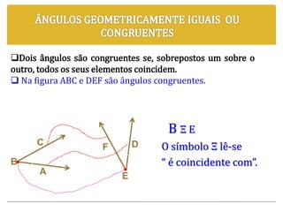 B Ξ E
O símbolo Ξ lê-se
“ é coincidente com”.
C
A
B
F D
E
Dois ângulos são congruentes se, sobrepostos um sobre o
outro, todos os seus elementos coincidem.
 Na figura ABC e DEF são ângulos congruentes.
 