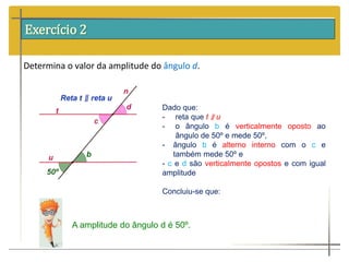 Exercício 2
Determina o valor da amplitude do ângulo d.
Dado que:
- reta que t ∥ u
- o ângulo b é verticalmente oposto ao
ângulo de 50º e mede 50º,
- ângulo b é alterno interno com o c e
também mede 50º e
- c e d são verticalmente opostos e com igual
amplitude
Concluiu-se que:
A amplitude do ângulo d é 50º.
 