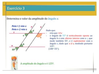 Exercício 3
Determina o valor da amplitude do ângulo e.
Dado que:
- reta que t ∥ u
- o ângulo de 55° é verticalmente oposto ao
ângulo b e este alterno interno com o c, que
mede também 55°, e é suplementar com o
ângulo e, dado que n ∥ o, medindo portanto
125°.
(180°-55°).
A amplitude do ângulo e é 125º.
 