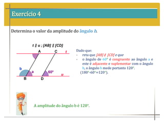 Exercício 4
Determina o valor da amplitude do ângulo b.
Dado que:
- reta que [AB] ∥ [CD] e que
- o ângulo de 60° é congruente ao ângulo a e
este é adjacente e suplementar com o ângulo
b, o ângulo b mede portanto 120°.
(180°-60°=120°).
A amplitude do ângulo b é 120°.
 