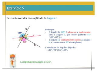 Exercício 5
Determina o valor da amplitude do ângulo c.
Dado que:
- O ângulo de 125° é adjacente e suplementar
com o ângulo a, que mede portanto 55°
(180°-125°) e
- o ângulo a é verticalmente oposto ao ângulo
b , e portanto com 55° de amplitude,
A amplitude do ângulo c é igual a:
180°-(90°+55°)=35°.
A amplitude do ângulo c é 35°.
 