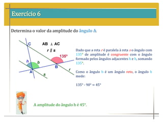 Exercício 6
Determina o valor da amplitude do ângulo h.
Dado que a reta r é paralela à reta s o ângulo com
135° de amplitude é congruente com o ângulo
formado pelos ângulos adjacentes h e b, somando
135°.
Como o ângulo b é um ângulo reto, o ângulo h
mede:
135° - 90° = 45°
A amplitude do ângulo h é 45°.
 