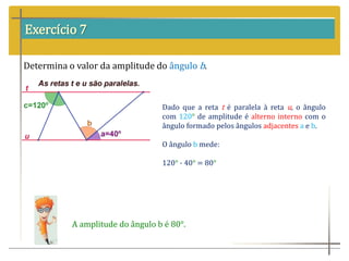 Exercício 7
Determina o valor da amplitude do ângulo b.
Dado que a reta t é paralela à reta u, o ângulo
com 120° de amplitude é alterno interno com o
ângulo formado pelos ângulos adjacentes a e b.
O ângulo b mede:
120° - 40° = 80°
A amplitude do ângulo b é 80°.
 
