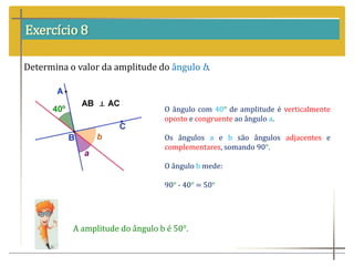 Exercício 8
Determina o valor da amplitude do ângulo b.
O ângulo com 40° de amplitude é verticalmente
oposto e congruente ao ângulo a.
Os ângulos a e b são ângulos adjacentes e
complementares, somando 90°.
O ângulo b mede:
90° - 40° = 50°
A amplitude do ângulo b é 50°.
 