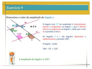 Exercício 9
Determina o valor da amplitude do ângulo c.
O ângulo com 55° de amplitude é verticalmente
oposto e congruente ao ângulo a, que é alterno
interno e congruente ao ângulo b, dado que a reta
m é paralela à reta n.
Os ângulos b e c são ângulos adjacentes e
suplementares, somando 180°.
O ângulo c mede:
180° - 55° = 125°
A amplitude do ângulo c é 125°.
 