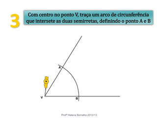 3
Profª Helena Borralho 2012/13
Com centro no ponto V, traça um arco de circunferência
que intersete as duas semirretas, definindo o ponto A e B
V B
A
 