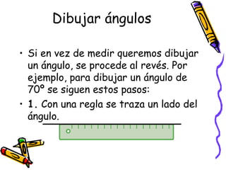 Dibujar ángulos

• Si en vez de medir queremos dibujar
  un ángulo, se procede al revés. Por
  ejemplo, para dibujar un ángulo de
  70º se siguen estos pasos:
• 1. Con una regla se traza un lado del
  ángulo.
 
