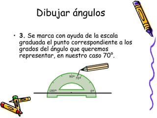 Dibujar ángulos

• 3. Se marca con ayuda de la escala
  graduada el punto correspondiente a los
  grados del ángulo que queremos
  representar, en nuestro caso 70°.
 