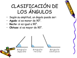 CLASIFICACIÓN DE
       LOS ÁNGULOS
•   Según su amplitud, un ángulo puede ser:
•   Agudo: si es menor de 90°.
•   Recto: si es igual a 90°.
•   Obtuso: si es mayor de 90°.
 