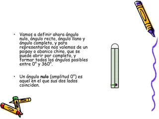 • Vamos a definir ahora ángulo
  nulo, ángulo recto, ángulo llano y
  ángulo completo, y para
  representarlos nos valemos de un
  paipay o abanico chino, que se
  puede abrir por completo, y
  formar todos los ángulos posibles
  entre 0° y 360°.

• Un ángulo nulo (amplitud 0°) es
  aquel en el que sus dos lados
  coinciden.
 