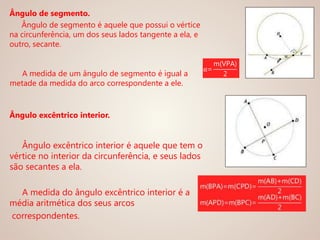 Ângulo de segmento.
Ângulo de segmento é aquele que possui o vértice
na circunferência, um dos seus lados tangente a ela, e
outro, secante.
A medida de um ângulo de segmento é igual a
metade da medida do arco correspondente a ele.
Ângulo excêntrico interior.
Ângulo excêntrico interior é aquele que tem o
vértice no interior da circunferência, e seus lados
são secantes a ela.
A medida do ângulo excêntrico interior é a
média aritmética dos seus arcos
correspondentes.
α=
m(VPA)
2
 