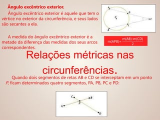 Ângulo excêntrico exterior.
Ângulo excêntrico exterior é aquele que tem o
vértice no exterior da circunferência, e seus lados
são secantes a ela.
A medida do ângulo excêntrico exterior é a
metade da diferença das medidas dos seus arcos
correspondentes.
Relações métricas nas
circunferências.Quando dois segmentos de retas AB e CD se interceptam em um ponto
P, ficam determinados quatro segmentos, PA, PB, PC e PD:
 