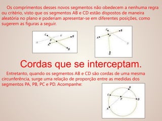 Os comprimentos desses novos segmentos não obedecem a nenhuma regra
ou critério, visto que os segmentos AB e CD estão dispostos de maneira
aleatória no plano e poderiam apresentar-se em diferentes posições, como
sugerem as figuras a seguir.
Cordas que se interceptam.
Entretanto, quando os segmentos AB e CD são cordas de uma mesma
circunferência, surge uma relação de proporção entre as medidas dos
segmentos PA, PB, PC e PD. Acompanhe:
 