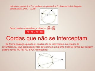 Unindo os pontos A e C e, também, os pontos B e C, obtemos dois triângulos
semelhantes: ΔAPC ~ ΔDPB
Dessa relação de semelhança, obtemos:
PA
PD =
PC
PB
PA ∙ PB = PC ∙ PD
Cordas que não se interceptam.
De forma análoga, quando as cordas não se interceptam no interior da
circunferência, seus prolongamentos determinam um ponto P, de tal forma que surgem
quatro novos, PA, PB, PC, e PD. Acompanhe:
 