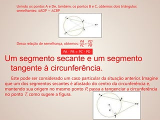 Unindo os pontos A e De, também, os pontos B e C, obtemos dois triângulos
semelhantes: ΔADP ~ ΔCBP
Dessa relação de semelhança, obtemos:
PA
PC
=
PD
PB
PA ∙ PB = PC ∙ PD
Um segmento secante e um segmento
tangente à circunferência.
Este pode ser considerado um caso particular da situação anterior. Imagine
que um dos segmentos secantes é afastado do centro da circunferência e,
mantendo sua origem no mesmo ponto P, passa a tangenciar a circunferência
no ponto T, como sugere a figura.
 