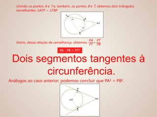 Unindo os pontos A e T e, também, os pontos B e T, obtemos dois triângulos
semelhantes: ΔATP ~ ΔTBP
Assim, dessa relação de semelhança, obtemos:
PA
PT =
PT
PB
PA ∙ PB = PT²
Dois segmentos tangentes à
circunferência.
Análogos ao caso anterior, podemos concluir que PA² = PB².
 