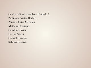 Centro cultural manilha – Unidade 2.
Professor: Victor Berbert.
Alunos: Luiza Meneses.
Matheus Henrique.
Carolline Costa.
Evelyn Souza.
Gabriel Oliveira.
Sabrina Bezerra.
 