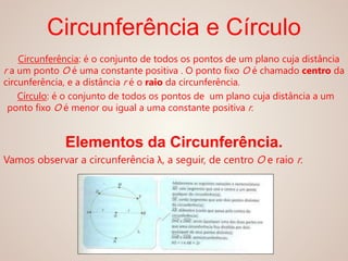 Circunferência e Círculo
Circunferência: é o conjunto de todos os pontos de um plano cuja distância
r a um ponto O é uma constante positiva . O ponto fixo O é chamado centro da
circunferência, e a distância r é o raio da circunferência.
Círculo: é o conjunto de todos os pontos de um plano cuja distância a um
ponto fixo O é menor ou igual a uma constante positiva r.
Elementos da Circunferência.
Vamos observar a circunferência λ, a seguir, de centro O e raio r.
 