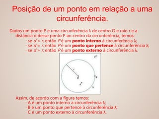 Dados um ponto P e uma circunferência λ de centro O e raio r e a
distância d desse ponto P ao centro da circunferência, temos:
∙ se d < r, então P é um ponto interno à circunferência λ;
∙ se d = r, então P é um ponto que pertence à circunferência λ;
∙ se d > r, então P é um ponto externo à circunferência λ.
Assim, de acordo com a figura temos:
∙ A é um ponto interno a circunferência λ;
∙ B é um ponto que pertence à circunferência λ;
∙ C é um ponto externo à circunferência λ.
Posição de um ponto em relação a uma
circunferência.
 