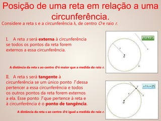 Considere a reta s e a circunferência λ, de centro O e raio r.
Posição de uma reta em relação a uma
circunferência.
I. A reta s será externa à circunferência
se todos os pontos da reta forem
externos a essa circunferência.
II. A reta s será tangente à
circunferência se um único ponto T dessa
pertencer a essa circunferência e todos
os outros pontos da reta forem externos
a ela. Esse ponto T que pertence à reta e
à circunferência é o ponto de tangência.
A distância da reta s ao centro O é maior que a medida do raio r.
A distância da reta s ao centro O é igual a medida do raio r.
 