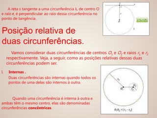 Vamos considerar duas circunferências de centros O1 e O2 e raios r1 e r2
respectivamente. Veja, a seguir, como as posições relativas dessas duas
circunferências podem ser.
A reta s tangente a uma circunferência λ, de centro O
e raio r, é perpendicular ao raio dessa circunferência no
ponto de tangência.
I. Internas .
Duas circunferências são internas quando todos os
pontos de uma delas são internos à outra.
Quando uma circunferência é interna à outra e
ambas têm o mesmo centro, elas são denominadas
circunferências concêntricas.
Posição relativa de
duas circunferências.
 