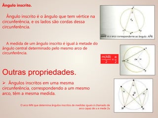 Ângulo inscrito.
Ângulo inscrito é o ângulo que tem vértice na
circunferência, e os lados são cordas dessa
circunferência.
A medida de um ângulo inscrito é igual à metade do
ângulo central determinado pelo mesmo arco de
circunferência.
Outras propriedades.
 Ângulos inscritos em uma mesma
circunferência, correspondendo a um mesmo
arco, têm a mesma medida.
m(AB)
2
=
α
2
O arco MN que determina ângulos inscritos de medidas iguais é chamado de
arco capaz de α e mede 2α
 
