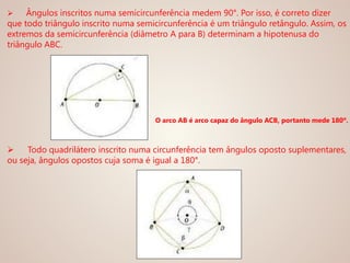  Ângulos inscritos numa semicircunferência medem 90°. Por isso, é correto dizer
que todo triângulo inscrito numa semicircunferência é um triângulo retângulo. Assim, os
extremos da semicircunferência (diâmetro A para B) determinam a hipotenusa do
triângulo ABC.
 Todo quadrilátero inscrito numa circunferência tem ângulos oposto suplementares,
ou seja, ângulos opostos cuja soma é igual a 180°.
O arco AB é arco capaz do ângulo ACB, portanto mede 180º.
 