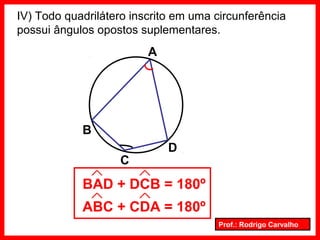 Prof.: Rodrigo Carvalho
IV) Todo quadrilátero inscrito em uma circunferência
possui ângulos opostos suplementares.
A
B
C
D
BAD + DCB = 180º
ABC + CDA = 180º
 