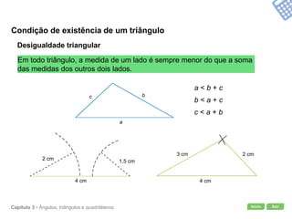 Início SairCapítulo 3 • Ângulos, triângulos e quadriláteros
Condição de existência de um triângulo
Desigualdade triangular
Em todo triângulo, a medida de um lado é sempre menor do que a soma
das medidas dos outros dois lados.
a < b + c
b < a + c
c < a + b
a
bc
3 cm
4 cm
2 cm
4 cm
2 cm 1,5 cm
 