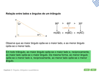 Início SairCapítulo 3 • Ângulos, triângulos e quadriláteros
Relação entre lados e ângulos de um triângulo
Observe que ao maior ângulo opõe-se o maior lado, e ao menor ângulo
opõe-se o menor lado.
>90º >60º 30º
Em todo triângulo, ao maior ângulo opõe-se o maior lado e, reciprocamente,
ao maior lado opõe-se o maior ângulo. Da mesma forma, ao menor ângulo
opõe-se o menor lado e, reciprocamente, ao menor lado opõe-se o menor
ângulo.
> >
A
BC
60º
30º
Lados opostos
 