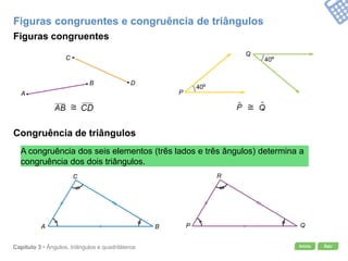 Início SairCapítulo 3 • Ângulos, triângulos e quadriláteros
Figuras congruentes e congruência de triângulos
Figuras congruentes
Congruência de triângulos
A congruência dos seis elementos (três lados e três ângulos) determina a
congruência dos dois triângulos.
A
B
C
D
P
Q
40º
40º
A B
C
P Q
R
 