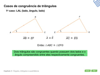 Início SairCapítulo 3 • Ângulos, triângulos e quadriláteros
Casos de congruência de triângulos
1o caso: LAL (lado, ângulo, lado)
Dois triângulos são congruentes quando possuem dois lados e o
ângulo compreendido entre eles respectivamente congruentes.
A
B
C E
F
G
Então:
 