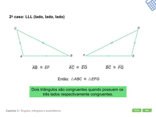 Início SairCapítulo 3 • Ângulos, triângulos e quadriláteros
2o caso: LLL (lado, lado, lado)
Dois triângulos são congruentes quando possuem os
três lados respectivamente congruentes.
A B
C
EF
G
Então:
 