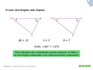 Início SairCapítulo 3 • Ângulos, triângulos e quadriláteros
3o caso: ALA (ângulo, lado, ângulo)
Dois triângulos são congruentes quando possuem um lado e
os dois ângulos adjacentes a ele respectivamente congruentes.
A B
C
E F
G
Então:
 