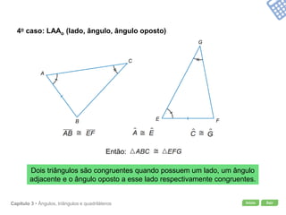 Início SairCapítulo 3 • Ângulos, triângulos e quadriláteros
4o caso: LAAo (lado, ângulo, ângulo oposto)
Dois triângulos são congruentes quando possuem um lado, um ângulo
adjacente e o ângulo oposto a esse lado respectivamente congruentes.
A
B
C
E F
G
Então:
 