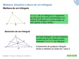 Início SairCapítulo 3 • Ângulos, triângulos e quadriláteros
Mediana, bissetriz e altura de um triângulo
Mediana de um triângulo
Mediana de um triângulo é o segmento
de reta que tem como extremidades um
vértice do triângulo e o ponto médio do
lado aposto a esse vértice.
Baricentro de um triângulo
Em todo triângulo, as três medianas
cruzam-se em um mesmo ponto,
chamado baricentro do triângulo.
O baricentro de qualquer triângulo
divide a mediana na razão de 1 para 2.
A
B C
M
F
G H
M
NL
B
 