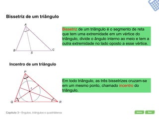 Início SairCapítulo 3 • Ângulos, triângulos e quadriláteros
Bissetriz de um triângulo
Bissetriz de um triângulo é o segmento de reta
que tem uma extremidade em um vértice do
triângulo, divide o ângulo interno ao meio e tem a
outra extremidade no lado oposto a esse vértice.
Incentro de um triângulo
Em todo triângulo, as três bissetrizes cruzam-se
em um mesmo ponto, chamado incentro do
triângulo.
A
B C
S
P
Q R
I
 