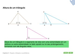 Início SairCapítulo 3 • Ângulos, triângulos e quadriláteros
Altura de um triângulo
Altura de um triângulo é o segmento de reta com uma extremidade em um
vértice e a outra extremidade no lado oposto ou no seu prolongamento,
formando com ele ângulos retos.
A
B C
H
E
F G
P
Q
R
X
 