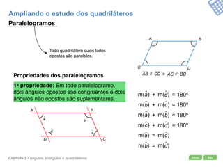 Início SairCapítulo 3 • Ângulos, triângulos e quadriláteros
Paralelogramos
Todo quadrilátero cujos lados
opostos são paralelos.
Propriedades dos paralelogramos
1a propriedade: Em todo paralelogramo,
dois ângulos opostos são congruentes e dois
ângulos não opostos são suplementares.
Ampliando o estudo dos quadriláteros
BA
C D
// e //
BA
CD
+ = 180º
+ = 180º
+ = 180º
+ = 180º
=
=
 