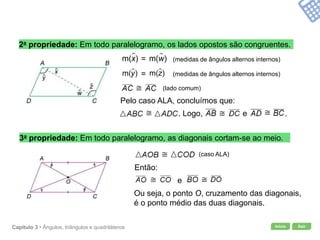 Início SairCapítulo 3 • Ângulos, triângulos e quadriláteros
2a propriedade: Em todo paralelogramo, os lados opostos são congruentes.
Pelo caso ALA, concluímos que:
3a propriedade: Em todo paralelogramo, as diagonais cortam-se ao meio.
Ou seja, o ponto O, cruzamento das diagonais,
é o ponto médio das duas diagonais.
(medidas de ângulos alternos internos)=
(medidas de ângulos alternos internos)=
. Logo, e .
(caso ALA)
Então:
e
(lado comum)
 