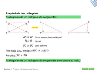 Início SairCapítulo 3 • Ângulos, triângulos e quadriláteros
Propriedade dos retângulos
As diagonais de um retângulo são congruentes.
As diagonais de um retângulo são congruentes e cortam-se ao meio.
A B
CD
A
D C
B
CD
(retos)
(lados opostos de um retângulo)
(lado comum)
Pelo caso LAL, temos: .
Portanto:
 