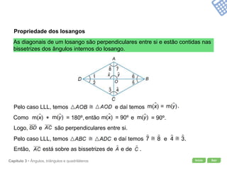 Início SairCapítulo 3 • Ângulos, triângulos e quadriláteros
Propriedade dos losangos
As diagonais de um losango são perpendiculares entre si e estão contidas nas
bissetrizes dos ângulos internos do losango.
Como então e+ = 180º, = 90º.= 90º
Logo, e são perpendiculares entre si.
Então, está sobre as bissetrizes de e de .
Pelo caso LLL, temos e daí temos = .
Pelo caso LLL, temos e daí temos e .
 