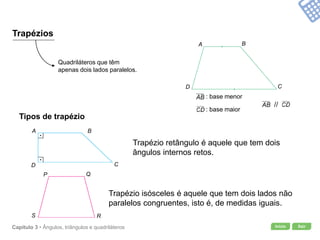 Início SairCapítulo 3 • Ângulos, triângulos e quadriláteros
Trapézios
Quadriláteros que têm
apenas dois lados paralelos.
: base menor
: base maior
//
Tipos de trapézio
Trapézio retângulo é aquele que tem dois
ângulos internos retos.
Trapézio isósceles é aquele que tem dois lados não
paralelos congruentes, isto é, de medidas iguais.
A B
CD
P Q
RS
A B
CD
 