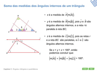 Início SairCapítulo 3 • Ângulos, triângulos e quadriláteros
Se x + y + z = 180º, então
podemos concluir que:
Soma das medidas dos ângulos internos de um triângulo
• x é a medida de ;
• y é a medida de , pois e são
ângulos alternos internos, e a reta r é
paralela à reta BC;
• z é a medida de , pois as retas r
e a reta BC são paralelas, e e são
ângulos alternos internos.
= 180º.+ +
 