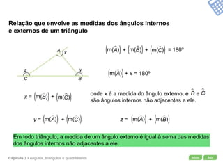 Início SairCapítulo 3 • Ângulos, triângulos e quadriláteros
Relação que envolve as medidas dos ângulos internos
e externos de um triângulo
180º
Em todo triângulo, a medida de um ângulo externo é igual à soma das medidas
dos ângulos internos não adjacentes a ele.
180º+ +
+ x =
x = +
y = + z = +
=
onde x é a medida do ângulo externo, e e
são ângulos internos não adjacentes a ele.
 