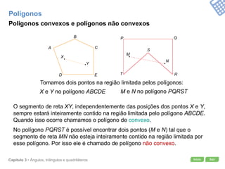 Início SairCapítulo 3 • Ângulos, triângulos e quadriláteros
Tomamos dois pontos na região limitada pelos polígonos:
X e Y no polígono ABCDE M e N no polígono PQRST
Polígonos convexos e polígonos não convexos
Polígonos
O segmento de reta XY, independentemente das posições dos pontos X e Y,
sempre estará inteiramente contido na região limitada pelo polígono ABCDE.
Quando isso ocorre chamamos o polígono de convexo.
No polígono PQRST é possível encontrar dois pontos (M e N) tal que o
segmento de reta MN não esteja inteiramente contido na região limitada por
esse polígono. Por isso ele é chamado de polígono não convexo.
A
B
C
D E
X
Y
P Q
R
S
T
M
N
 
