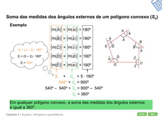 Início SairCapítulo 3 • Ângulos, triângulos e quadriláteros
+ =
Soma das medidas dos ângulos externos de um polígono convexo (Se)
SeSi 5 . 180º
Si = (n – 2) . 180º
Si = (5 – 2) . 180º
Si = 540º
540º + Se = 900º
540º – 540º + Se = 900º – 540º
Se = 360º
Em qualquer polígono convexo, a soma das medidas dos ângulos externos
é igual a 360º.
Exemplo
+ = 180º
+ = 180º
+ = 180º
+ = 180º
+ = 180º
 
