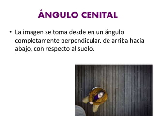 ÁNGULO CENITAL
• La imagen se toma desde en un ángulo
completamente perpendicular, de arriba hacia
abajo, con respecto al suelo.
 
